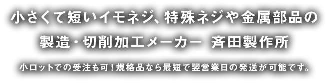 小さくて短いイモネジ、特殊ネジや金属部品の 製造・切削加工メーカー 斉田製作所 小ロットでの受注も可！規格品なら最短で翌営業日の発送が可能です。